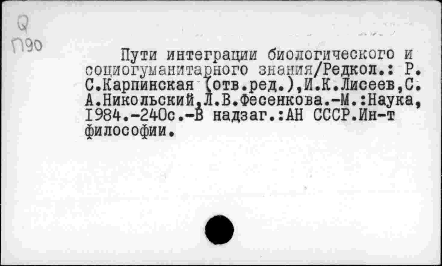 ﻿9
П9о
Пути интеграции биологического и социогуманитарного знания/Редкол.: Р. С.Карпинская Тотв.ред.),И.К.Лисеев,С. А.Никольский,Л.В.Фесенкова.-М.:Наука, 1984.-240с.-в надзаг.:АН СССР.Ин-т философии.